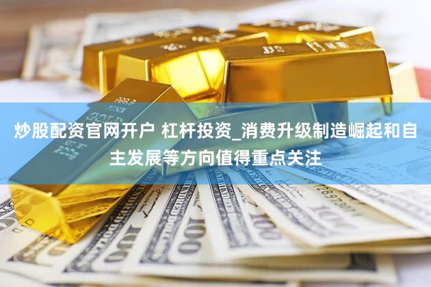 炒股配资官网开户 杠杆投资_消费升级制造崛起和自主发展等方向值得重点关注
