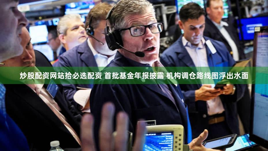 炒股配资网站拾必选配资 首批基金年报披露 机构调仓路线图浮出水面