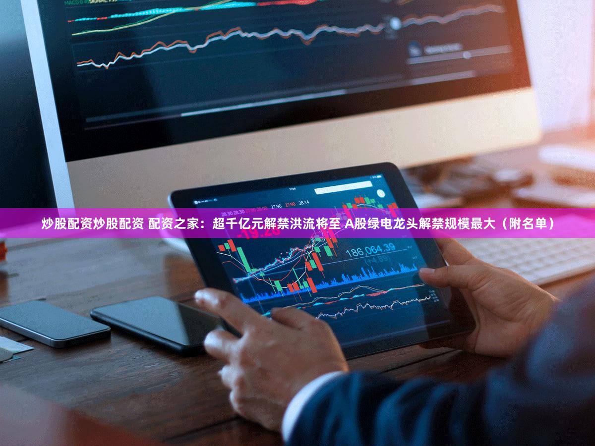 炒股配资炒股配资 配资之家：超千亿元解禁洪流将至 A股绿电龙头解禁规模最大（附名单）