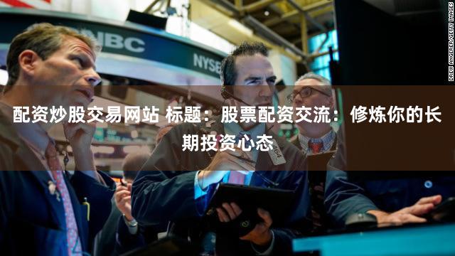 配资炒股交易网站 标题：股票配资交流：修炼你的长期投资心态