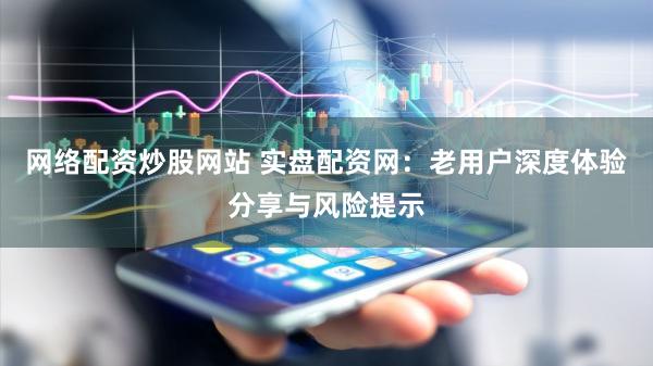 网络配资炒股网站 实盘配资网：老用户深度体验分享与风险提示
