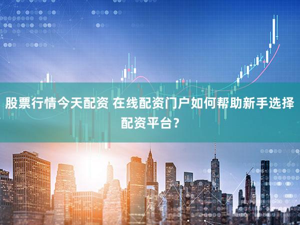 股票行情今天配资 在线配资门户如何帮助新手选择配资平台？