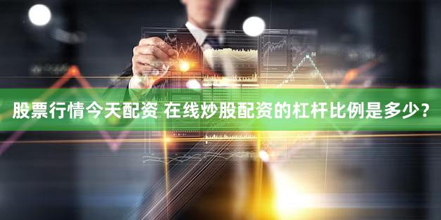 股票行情今天配资 在线炒股配资的杠杆比例是多少？