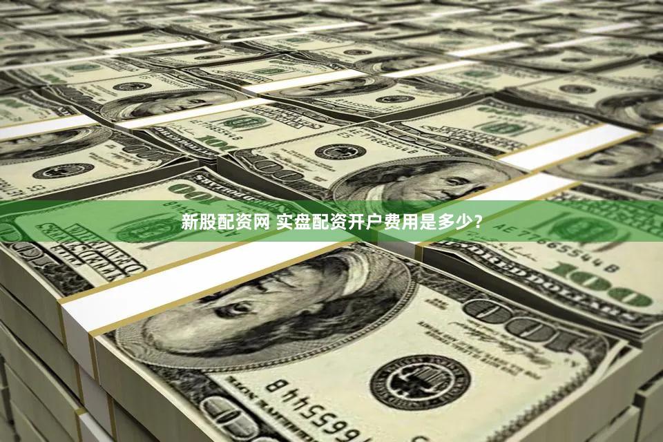 新股配资网 实盘配资开户费用是多少？