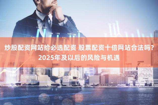 炒股配资网站拾必选配资 股票配资十倍网站合法吗？2025年及以后的风险与机遇