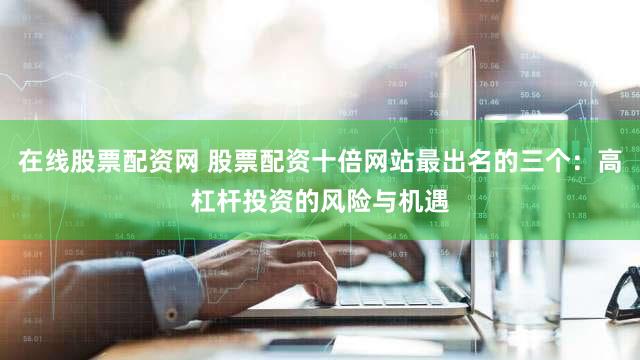 在线股票配资网 股票配资十倍网站最出名的三个：高杠杆投资的风险与机遇