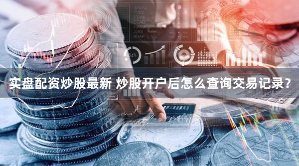 实盘配资炒股最新 炒股开户后怎么查询交易记录？