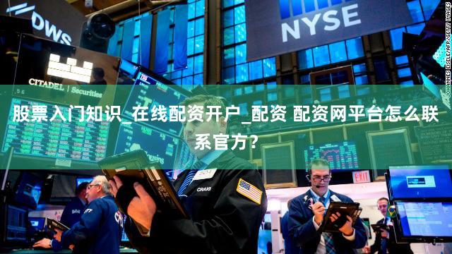 股票入门知识_在线配资开户_配资 配资网平台怎么联系官方？