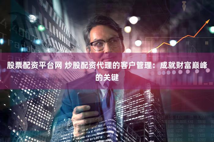 股票配资平台网 炒股配资代理的客户管理：成就财富巅峰的关键