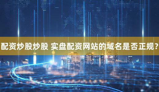 配资炒股炒股 实盘配资网站的域名是否正规？