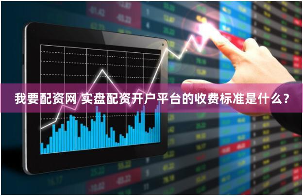 我要配资网 实盘配资开户平台的收费标准是什么？