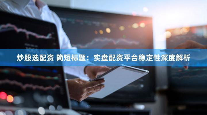 炒股选配资 简短标题：实盘配资平台稳定性深度解析