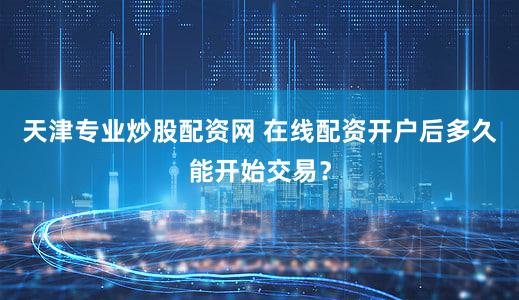 天津专业炒股配资网 在线配资开户后多久能开始交易？