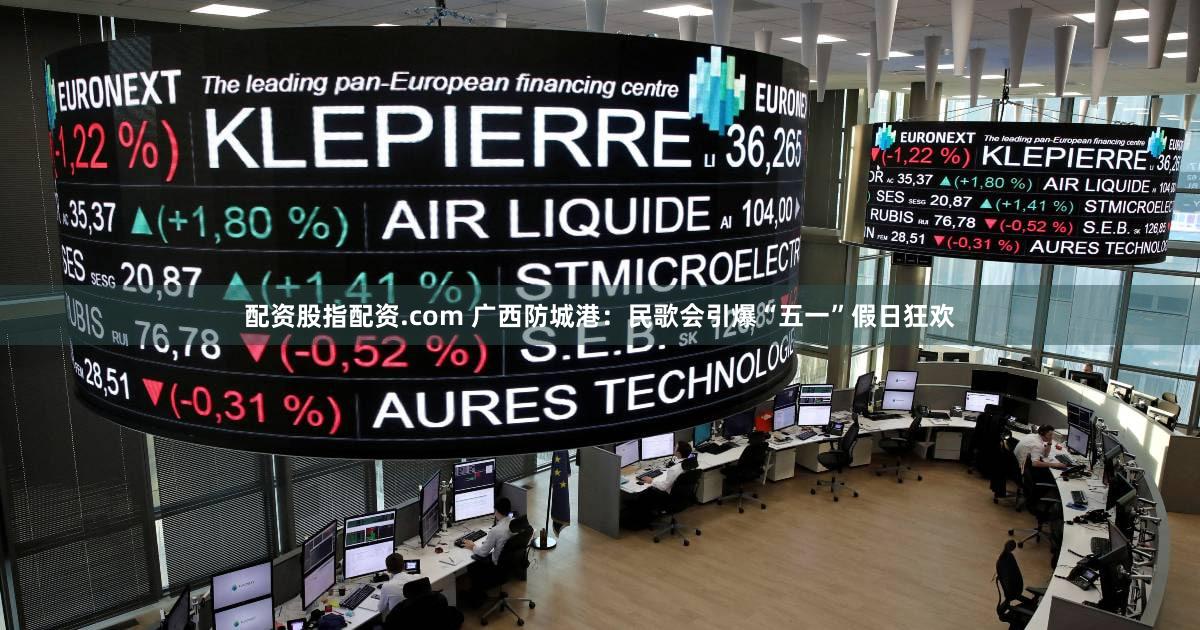 配资股指配资.com 广西防城港：民歌会引爆“五一”假日狂欢