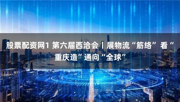 股票配资网1 第六届西洽会丨展物流“筋络” 看“重庆造”通向“全球”