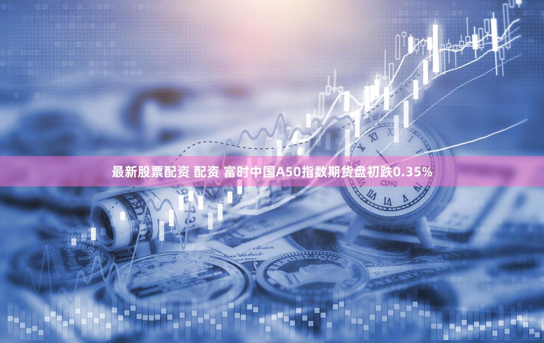 最新股票配资 配资 富时中国A50指数期货盘初跌0.35%