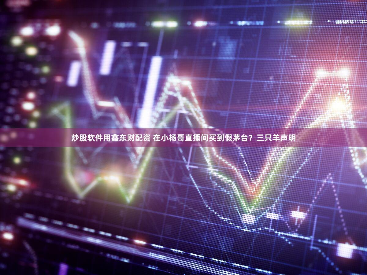 炒股软件用鑫东财配资 在小杨哥直播间买到假茅台？三只羊声明