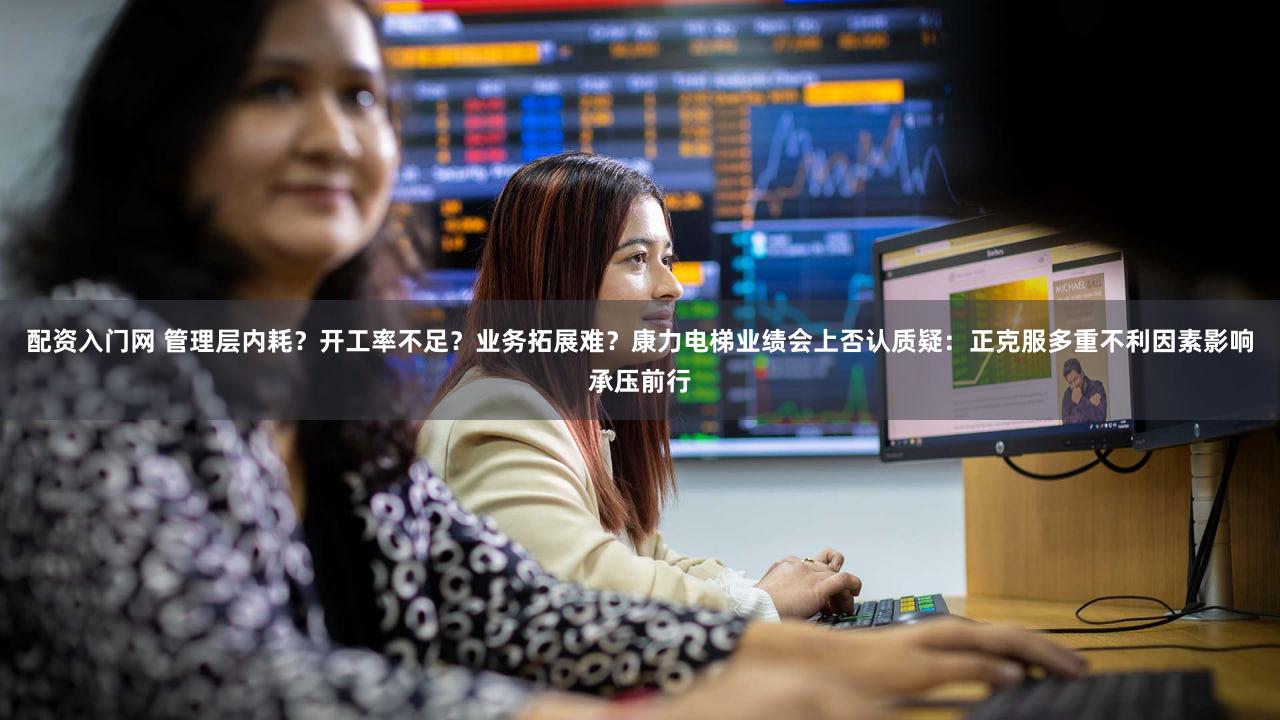 配资入门网 管理层内耗？开工率不足？业务拓展难？康力电梯业绩会上否认质疑：正克服多重不利因素影响承压前行