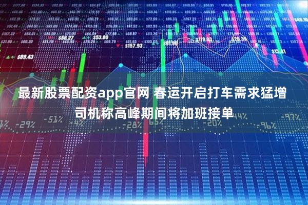 最新股票配资app官网 春运开启打车需求猛增 司机称高峰期间将加班接单