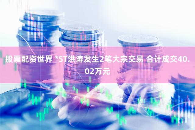 股票配资世界 *ST洪涛发生2笔大宗交易 合计成交40.02万元