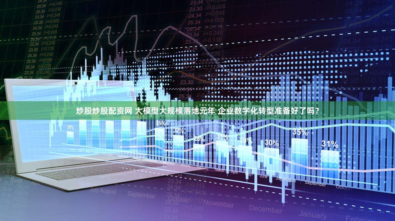 炒股炒股配资网 大模型大规模落地元年 企业数字化转型准备好了吗？