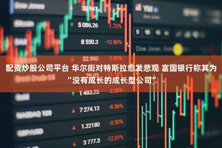 配资炒股公司平台 华尔街对特斯拉愈发悲观 富国银行称其为“没有成长的成长型公司”