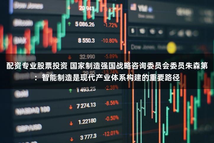 配资专业股票投资 国家制造强国战略咨询委员会委员朱森第：智能制造是现代产业体系构建的重要路径