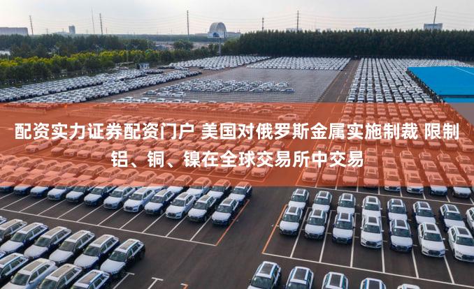 配资实力证券配资门户 美国对俄罗斯金属实施制裁 限制铝、铜、镍在全球交易所中交易