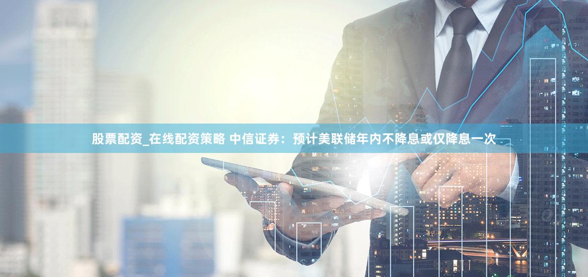 股票配资_在线配资策略 中信证券：预计美联储年内不降息或仅降息一次