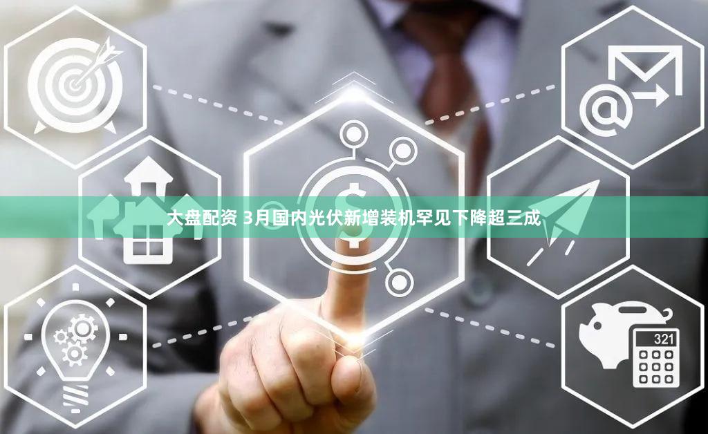 大盘配资 3月国内光伏新增装机罕见下降超三成