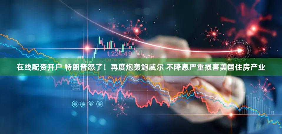 在线配资开户 特朗普怒了！再度炮轰鲍威尔 不降息严重损害美国住房产业