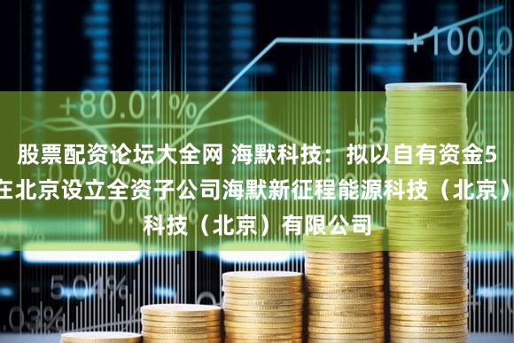 股票配资论坛大全网 海默科技：拟以自有资金5000万元在北京设立全资子公司海默新征程能源科技（北京）有限公司