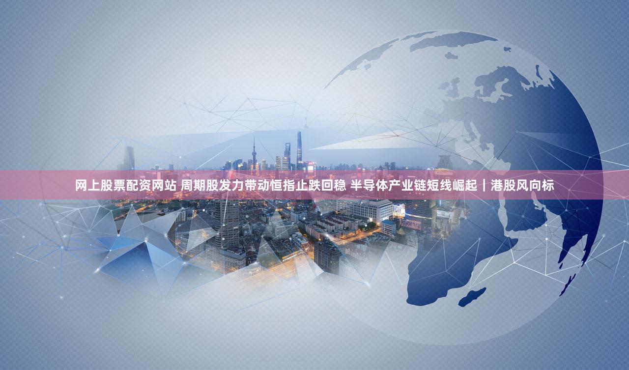 网上股票配资网站 周期股发力带动恒指止跌回稳 半导体产业链短线崛起｜港股风向标