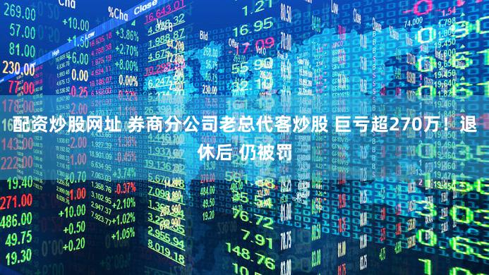 配资炒股网址 券商分公司老总代客炒股 巨亏超270万！退休后 仍被罚
