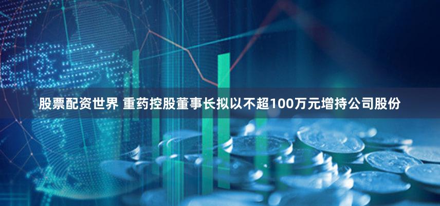股票配资世界 重药控股董事长拟以不超100万元增持公司股份