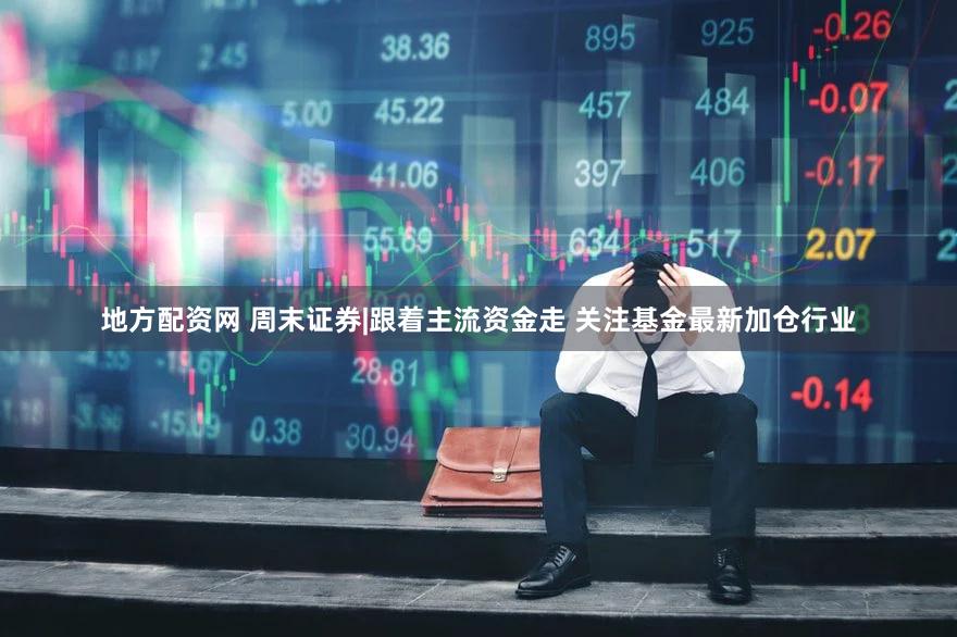 地方配资网 周末证券|跟着主流资金走 关注基金最新加仓行业