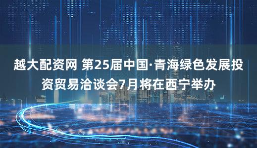 越大配资网 第25届中国·青海绿色发展投资贸易洽谈会7月将在西宁举办