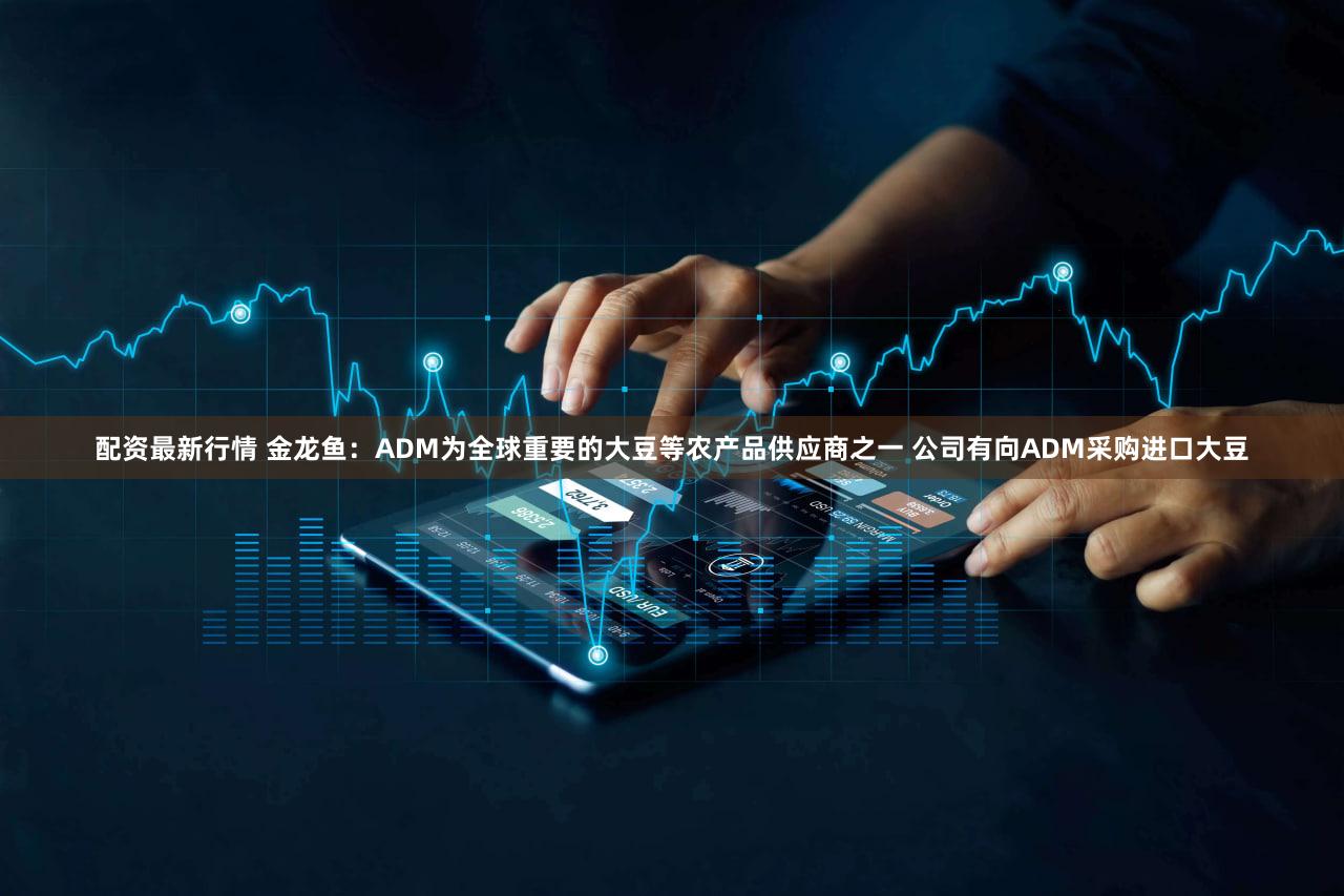 配资最新行情 金龙鱼：ADM为全球重要的大豆等农产品供应商之一 公司有向ADM采购进口大豆