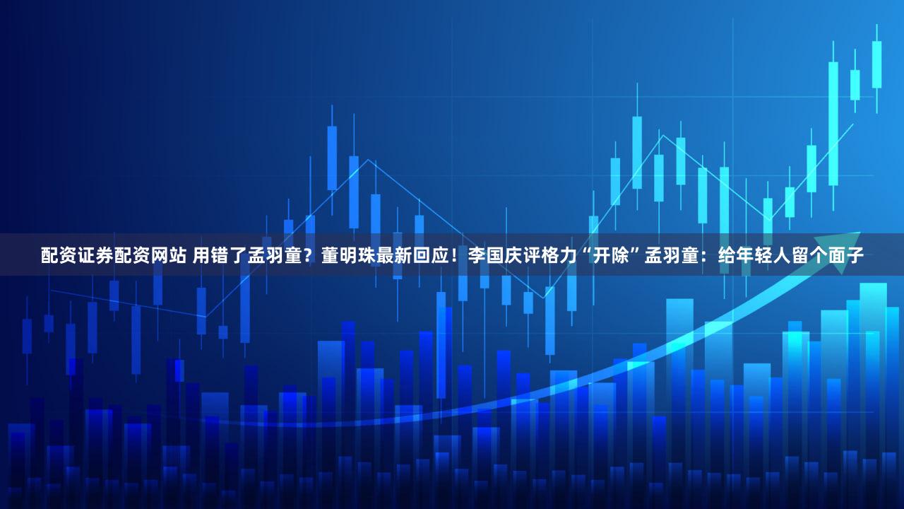 配资证券配资网站 用错了孟羽童？董明珠最新回应！李国庆评格力“开除”孟羽童：给年轻人留个面子