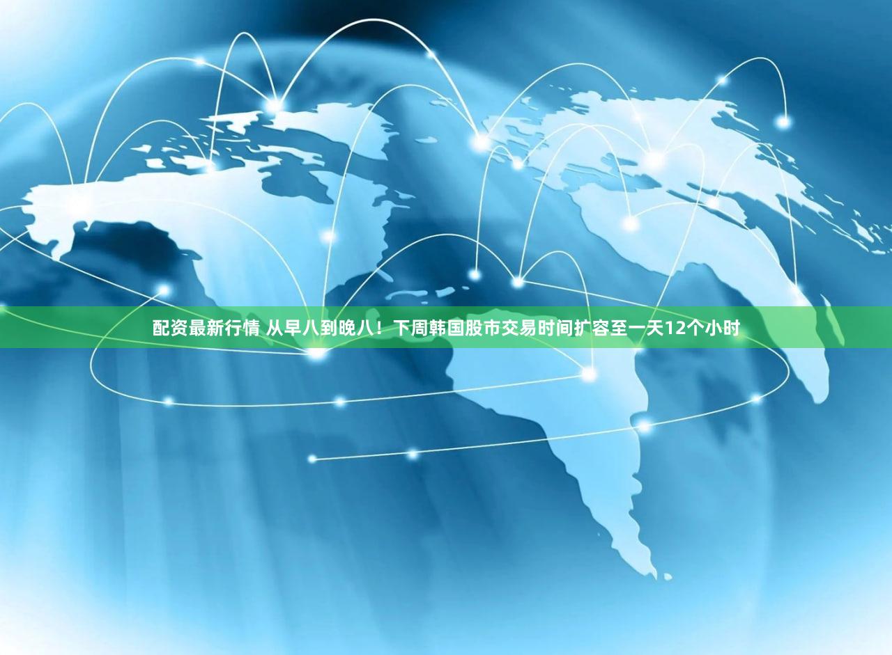 配资最新行情 从早八到晚八！下周韩国股市交易时间扩容至一天12个小时