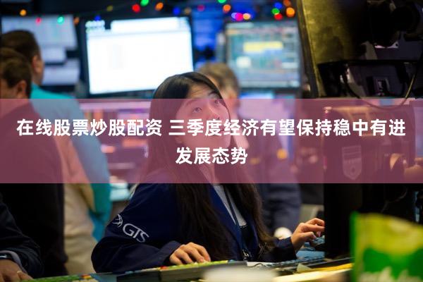 在线股票炒股配资 三季度经济有望保持稳中有进发展态势