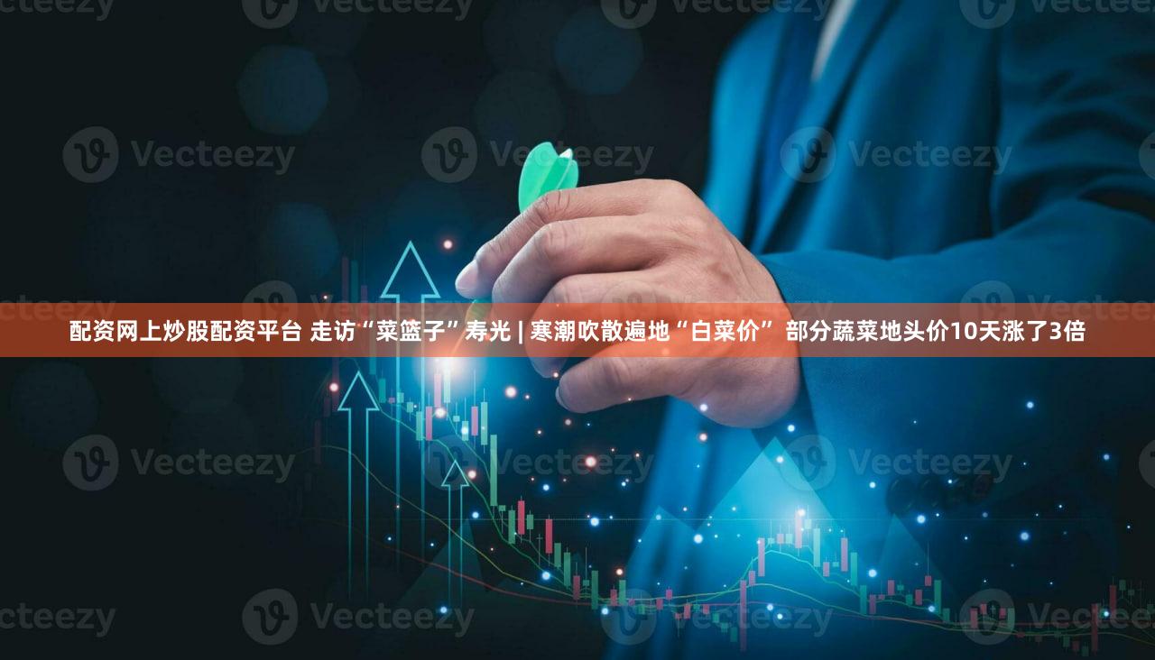 配资网上炒股配资平台 走访“菜篮子”寿光 | 寒潮吹散遍地“白菜价” 部分蔬菜地头价10天涨了3倍