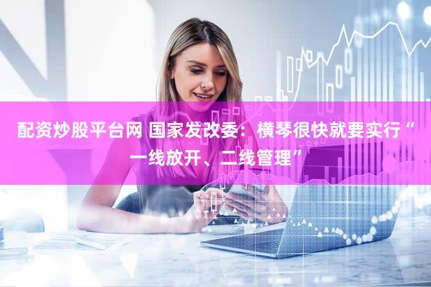 配资炒股平台网 国家发改委：横琴很快就要实行“一线放开、二线管理”