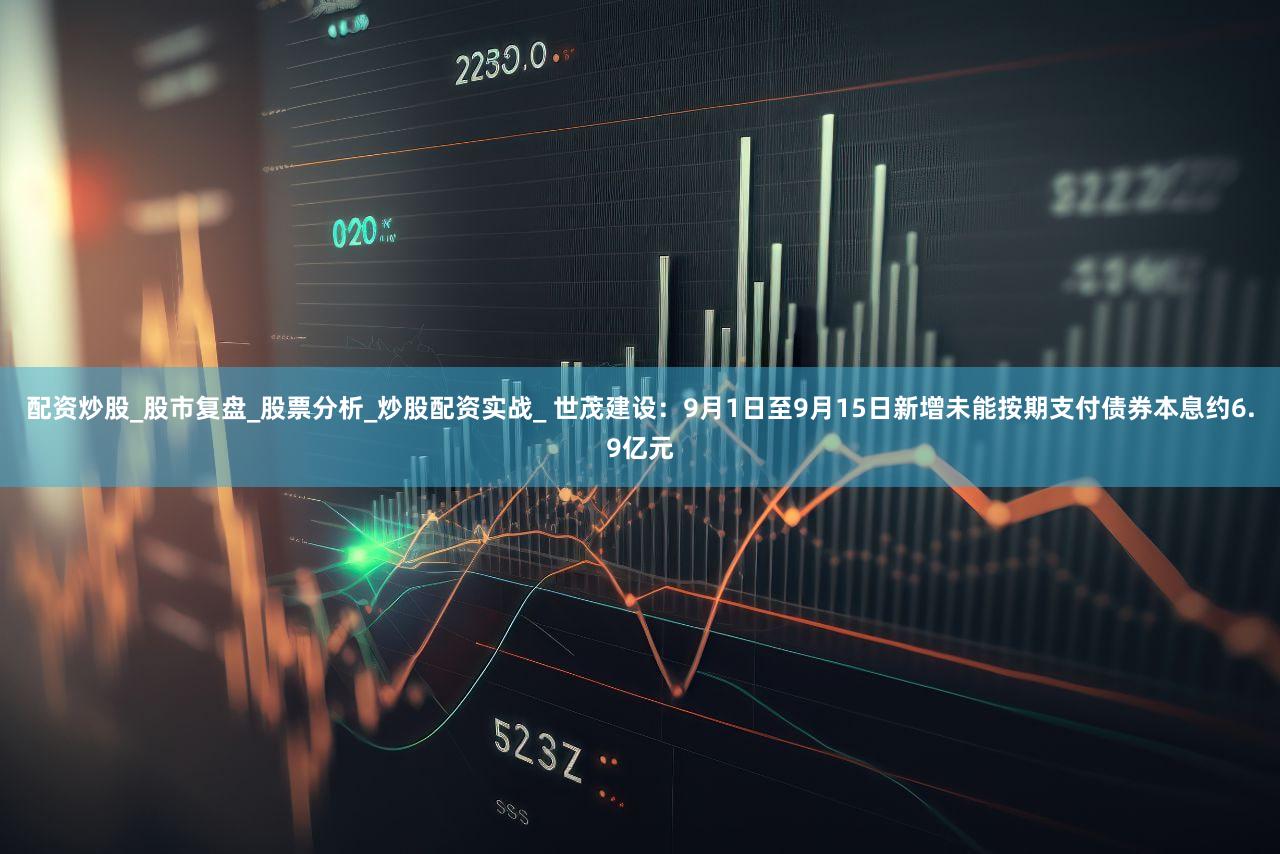 配资炒股_股市复盘_股票分析_炒股配资实战_ 世茂建设：9月1日至9月15日新增未能按期支付债券本息约6.9亿元