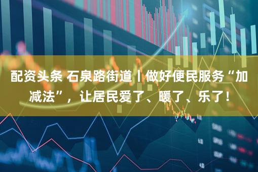 配资头条 石泉路街道丨做好便民服务“加减法”，让居民爱了、暖了、乐了！