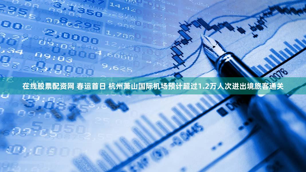 在线股票配资网 春运首日 杭州萧山国际机场预计超过1.2万人次进出境旅客通关