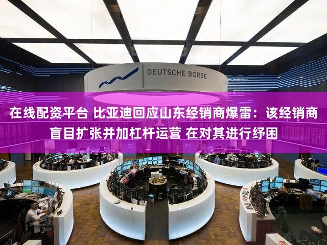 在线配资平台 比亚迪回应山东经销商爆雷：该经销商盲目扩张并加杠杆运营 在对其进行纾困
