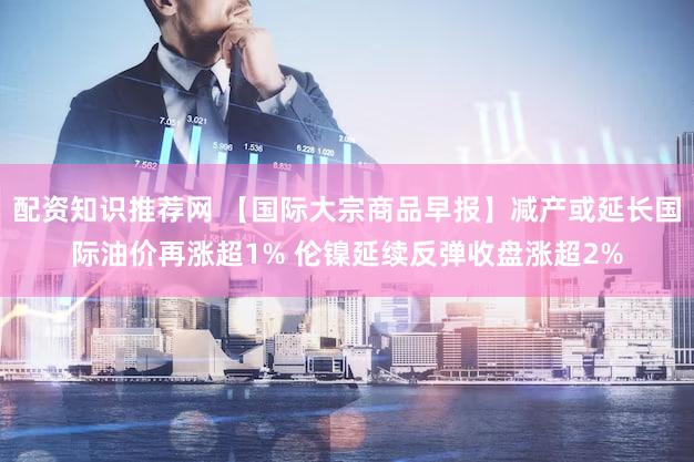配资知识推荐网 【国际大宗商品早报】减产或延长国际油价再涨超1% 伦镍延续反弹收盘涨超2%