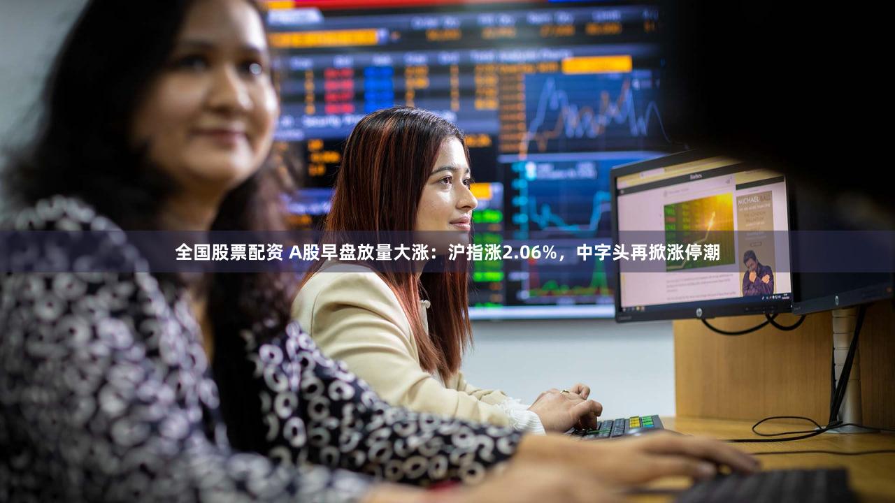 全国股票配资 A股早盘放量大涨：沪指涨2.06%，中字头再掀涨停潮