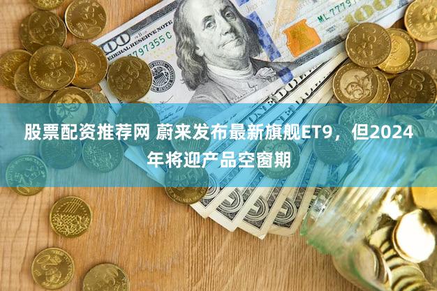股票配资推荐网 蔚来发布最新旗舰ET9，但2024年将迎产品空窗期